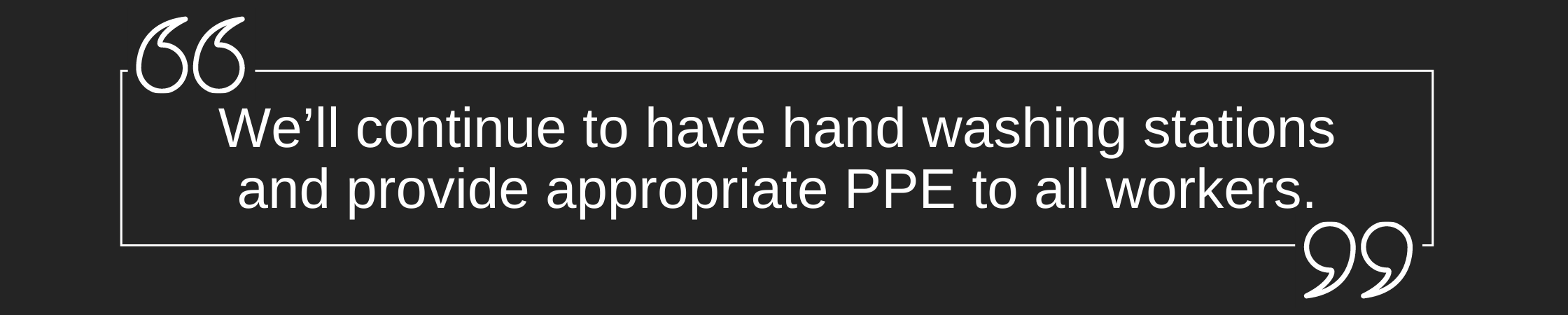 Quote: We'll continue to have  hand washing stations and provide appropriate PPE to all workers.