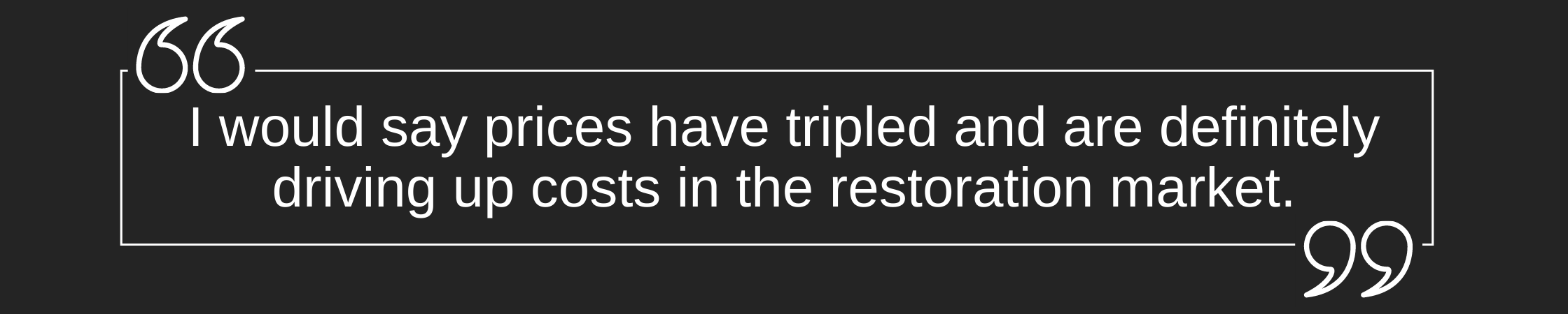 Quote: I would say prices have tripled and are definitely driving up costs in the restoration market.