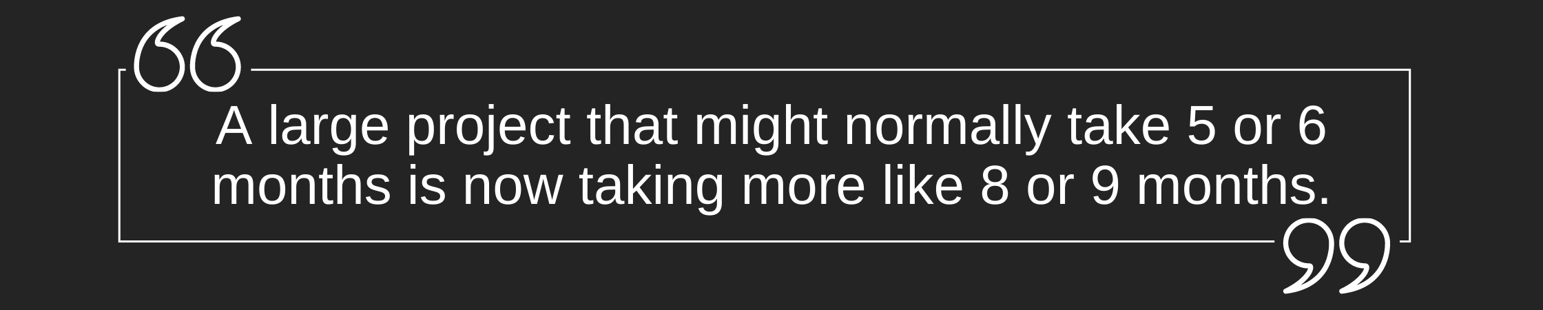 Quote: A large project that might normally take 5 or 6 months is now taking more like 8 or 9 months.